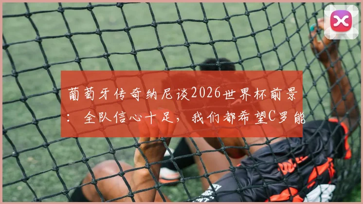 葡萄牙传奇纳尼谈2026世界杯前景:全队信心十足,我们都希望C罗能圆梦夺冠