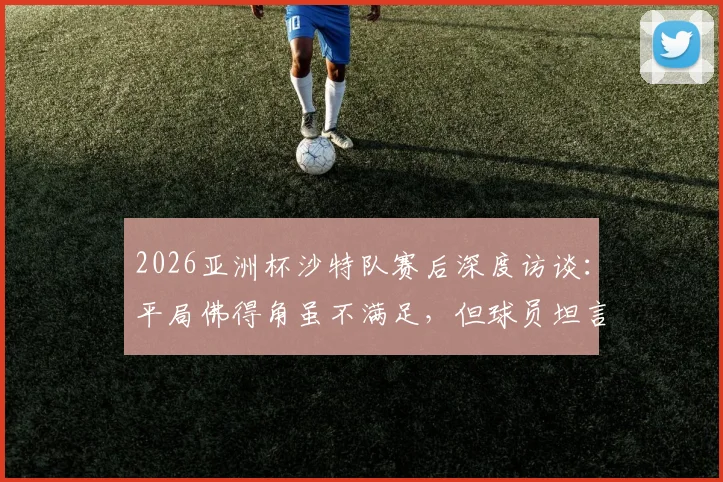 2026亚洲杯沙特队赛后深度访谈:平局佛得角虽不满足,但球员坦言对手不容小觑
